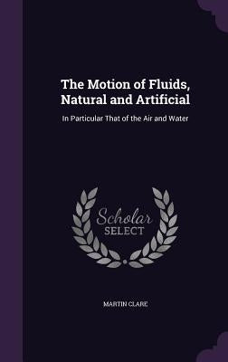 The Motion of Fluids, Natural and Artificial: In Particular That of the Air and Water by Clare, Martin