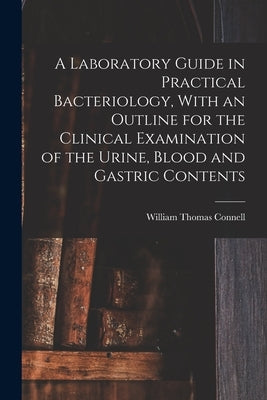 A Laboratory Guide in Practical Bacteriology, With an Outline for the Clinical Examination of the Urine, Blood and Gastric Contents by Connell, William Thomas
