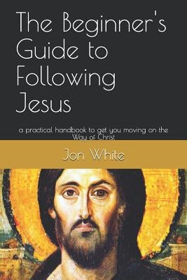 The Beginner's Guide to Following Jesus: A Practical Handbook to Get You Moving on the Way of Christ by White, Jon M.