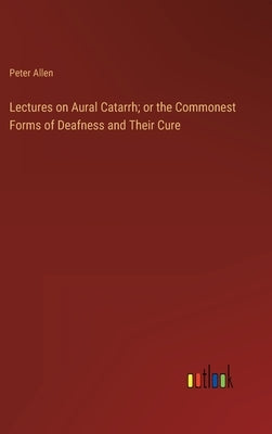 Lectures on Aural Catarrh; or the Commonest Forms of Deafness and Their Cure by Allen, Peter
