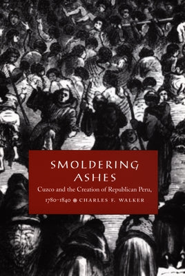 Smoldering Ashes: Cuzco and the Creation of Republican Peru, 1780-1840 by Walker, Charles F.