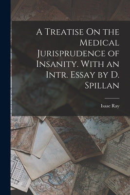 A Treatise On the Medical Jurisprudence of Insanity. With an Intr. Essay by D. Spillan by Ray, Isaac
