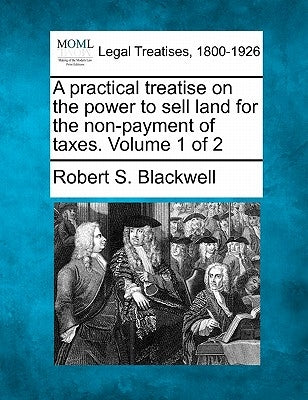 A practical treatise on the power to sell land for the non-payment of taxes. Volume 1 of 2 by Blackwell, Robert S.