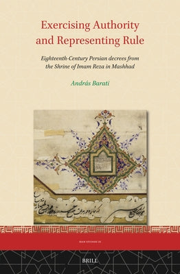 Exercising Authority and Representing Rule, Eighteenth-Century Persian Decrees from the Shrine of Imam Reza in Mashhad by Barati, András