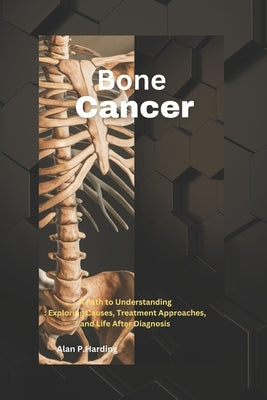 Bone Cancer: A Path to Understanding: Exploring Causes, Treatment Approaches, and Life After Diagnosis by Harding, Alan P.