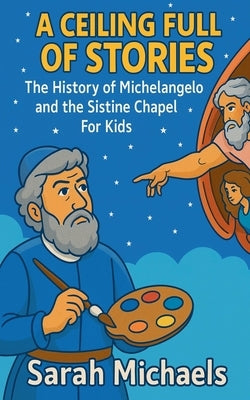 A Ceiling Full of Stories: The History of the Michelangelo and the Sistine Chapel For Kids by Michaels, Sarah