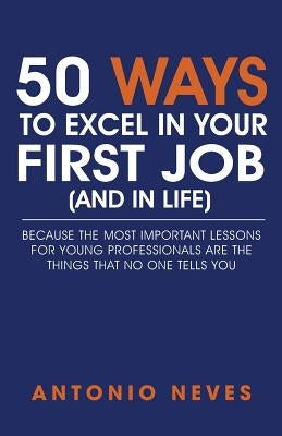 50 Ways to Excel in Your First Job (and in Life): Because The Most Important Lessons For Young Professionals Are The Things That No One Tells You by Neves, Antonio