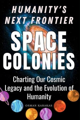 Space Colonies: Humanity's Next Frontier: Charting Our Cosmic Legacy and the Evolution of Humanity by Karakas, Osman