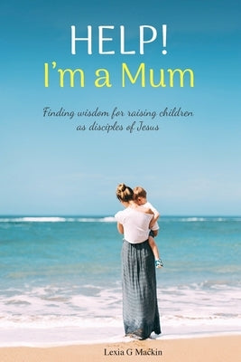 Help! I'm a Mum: Finding wisdom for raising children as disciples of Jesus by Mackin, Lexia G.