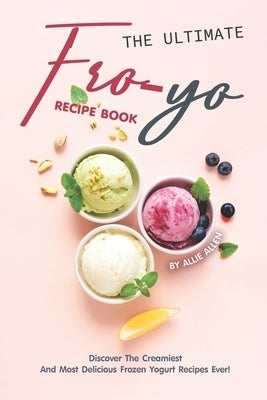 The Ultimate Fro-Yo Recipe Book: Discover the Creamiest and Most Delicious Frozen Yogurt Recipes Ever! by Allen, Allie