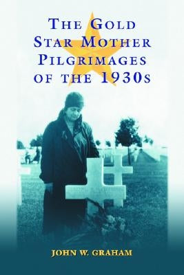 The Gold Star Mother Pilgrimages of the 1930s: Overseas Grave Visitations by Mothers and Widows of Fallen U.S. World War I Soldiers by Graham, John W.