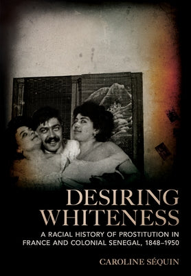 Desiring Whiteness: A Racial History of Prostitution in France and Colonial Senegal, 1848-1950 by Séquin, Caroline