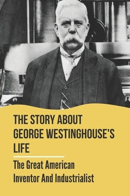 The Story About George Westinghouse's Life: The Great American Inventor And Industrialist: The Life And Times Of George Westinghouse by Kotte, Cecil