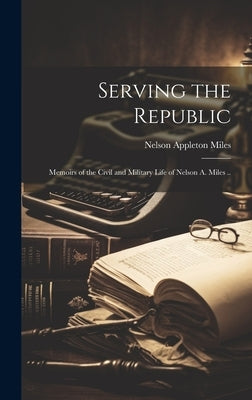 Serving the Republic; Memoirs of the Civil and Military Life of Nelson A. Miles .. by Miles, Nelson Appleton