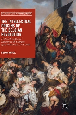 The Intellectual Origins of the Belgian Revolution: Political Thought and Disunity in the Kingdom of the Netherlands, 1815-1830 by Marteel, Stefaan