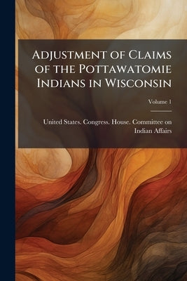 Adjustment of Claims of the Pottawatomie Indians in Wisconsin; Volume 1 by United States Congress House Committe