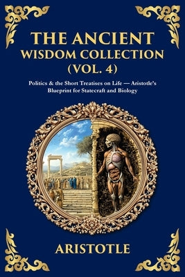 The Ancient Wisdom Collection (Vol. 4): Politics & the Short Treatises on Life - Aristotle's Blueprint for Statecraft and Biology by Aristotle