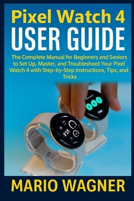 Pixel Watch 4 User Guide: The Complete Manual for Beginners and Seniors to Set Up, Master, and Troubleshoot Your Pixel Watch 4 with Step-by-Step Instr by Wagner, Mario