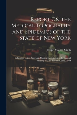 Report On the Medical Topography and Epidemics of the State of New York: Submitted to the American Medical Association at Its Annual Meeting at New Ha by Smith, Joseph Mather