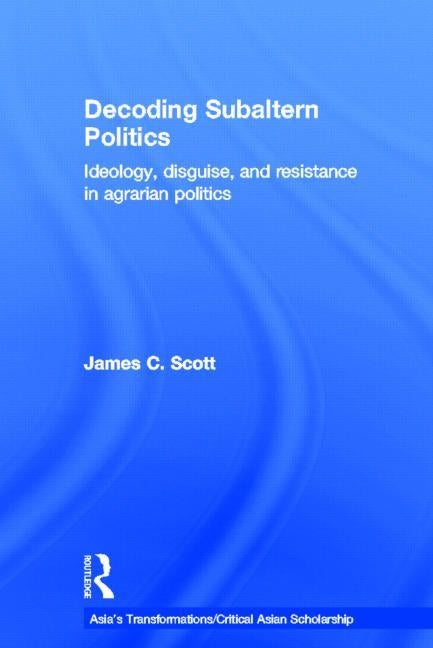 Decoding Subaltern Politics: Ideology, Disguise, and Resistance in Agrarian Politics by Scott, James C.