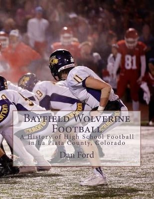Bayfield Wolverine Football: A History of High School Football in La Plata County, Colorado by Ford, Dan R., Sr.