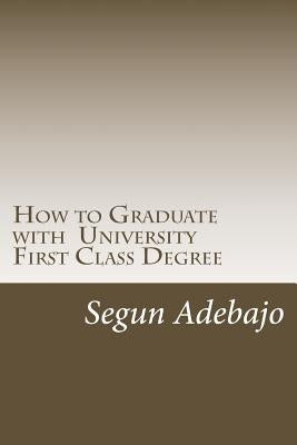 How to Graduate with a University First Class Degree: and live a responsible professional career service. by Adebajo, Segun Juwon