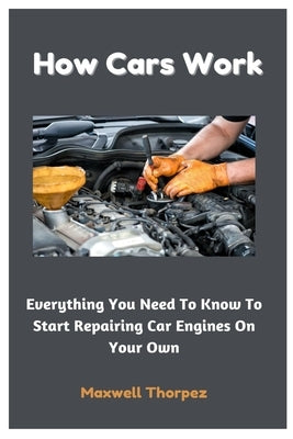 How Cars Work: Everything You Need To Know To Start Repairing Car Engines On Your Own by Thorpez, Maxwell