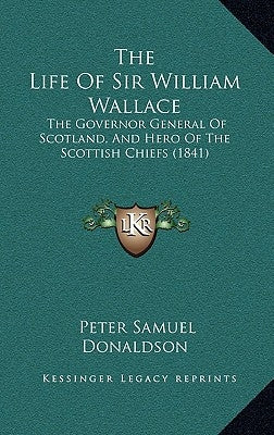 The Life Of Sir William Wallace: The Governor General Of Scotland, And Hero Of The Scottish Chiefs (1841) by Donaldson, Peter Samuel