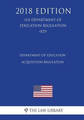 Department of Education Acquisition Regulation (US Department of Education Regulation) (ED) (2018 Edition) by The Law Library