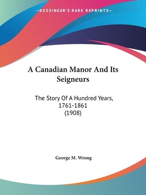 A Canadian Manor And Its Seigneurs: The Story Of A Hundred Years, 1761-1861 (1908) by Wrong, George M.