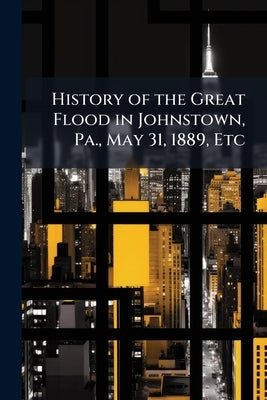 History of the Great Flood in Johnstown, Pa., May 31, 1889, Etc by Anonymous