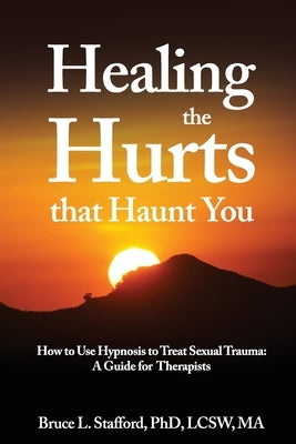 Healing The Hurts That Haunt You: How To Use Hypnosis To Treat Sexual Trauma: A Clinical Guide for Therapists by Stafford, Bruce L.
