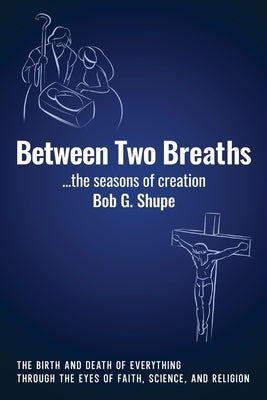 Between Two Breaths, the seasons of creation: The Birth and Death of Everything Through the Eyes of Science, Faith, and Religion by Shupe, Bob G.