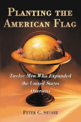 Planting the American Flag: Twelve Men Who Expanded the United States Overseas by Stuart, Peter C.