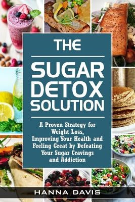The Sugar Detox Solution: A Proven Strategy for Weight Loss, Improving Your Health and Feeling Great by Defeating Your Sugar Cravings and Addiction by Davis, Hanna
