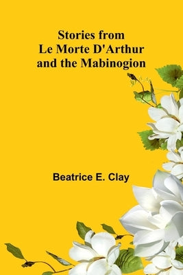 Stories from Le Morte D'Arthur and the Mabinogion by E. Clay, Beatrice