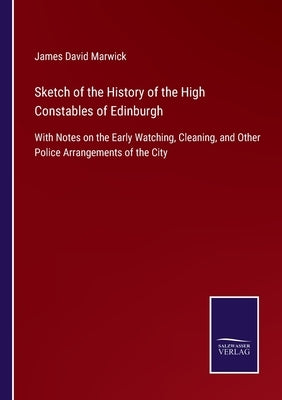 Sketch of the History of the High Constables of Edinburgh: With Notes on the Early Watching, Cleaning, and Other Police Arrangements of the City by Marwick, James David