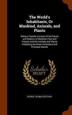 The World's Inhabitants, Or Mankind, Animals, and Plants: Being a Popular Account of the Races and Nations of Mankind, Past and Present and the Animal by Bettany, George Thomas