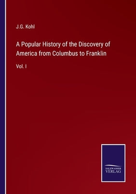 A Popular History of the Discovery of America from Columbus to Franklin: Vol. I by Kohl, J. G.