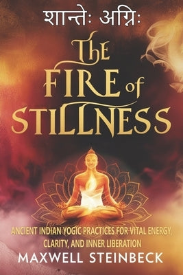 The Fire of Stillness: Ancient Indian Yogic Practices for Vital Energy, Clarity, and Inner Liberation: Breathwork, Meditation, and Tantric Yoga for In by Steinbeck, Maxwell