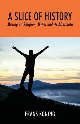 A Slice of History: Musing on Religion, WW II and Its Aftermath by Koning, Frans