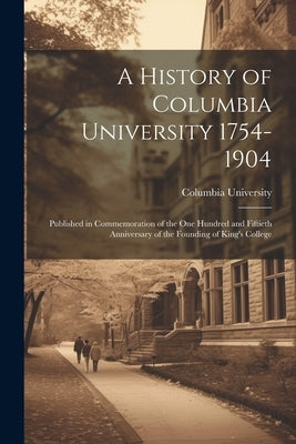 A History of Columbia University 1754-1904; Published in Commemoration of the one Hundred and Fiftieth Anniversary of the Founding of King's College by Columbia University