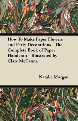How to Make Paper Flowers and Party Decorations - The Complete Book of Paper Handcraft - Illustrated by Clare McCanna by Morgan, Natalie