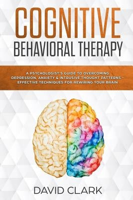 Cognitive Behavioral Therapy: A Psychologist's Guide to Overcoming Depression, Anxiety & Intrusive Thought Patterns - Effective Techniques for Rewir by Clark, David
