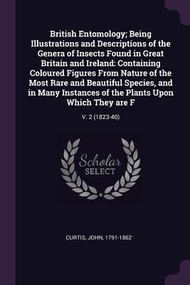 British Entomology; Being Illustrations and Descriptions of the Genera of Insects Found in Great Britain and Ireland: Containing Coloured Figures From by Curtis, John