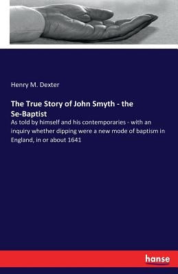 The True Story of John Smyth - the Se-Baptist: As told by himself and his contemporaries - with an inquiry whether dipping were a new mode of baptism by Dexter, Henry M.
