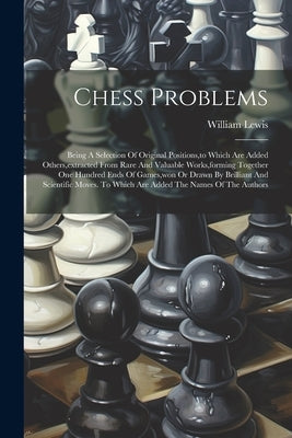 Chess Problems: Being A Selection Of Original Positions, to Which Are Added Others, extracted From Rare And Valuable Works, forming To by Lewis, William