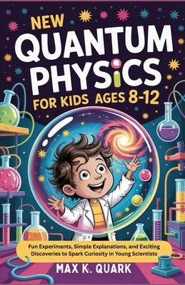 New Quantum Physics for Kids Ages 8-12: Fun Experiments, Simple Explanations, and Exciting Discoveries to Spark Curiosity in Young Scientists by K. Quark, Max