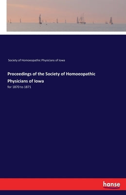 Proceedings of the Society of Homoeopathic Physicians of Iowa: for 1870 to 1871 by Soc of Homoeopathic Physicians of Iowa