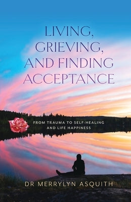 Living, Grieving, and Finding Acceptance: From Trauma to Self-Healing and Life Happiness by Asquith, Merrylyn